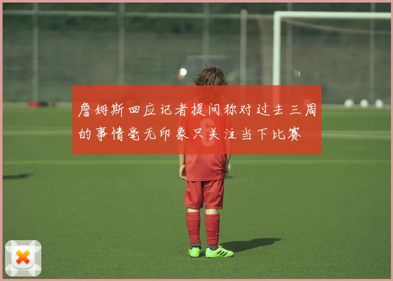 詹姆斯回应记者提问称对过去三周的事情毫无印象只关注当下比赛