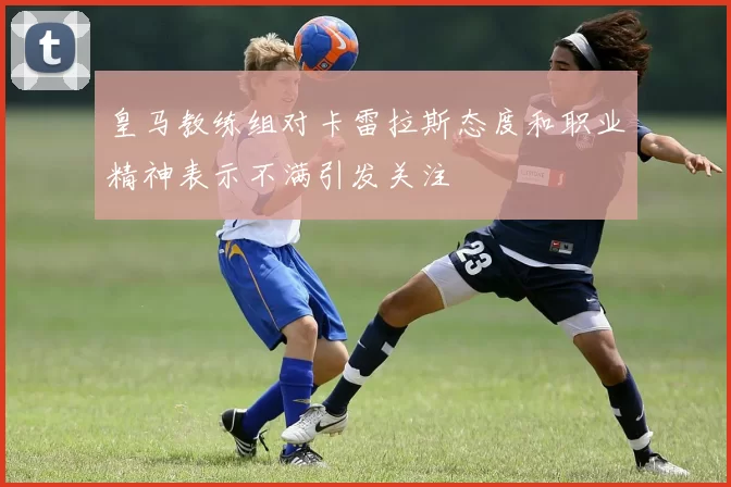 皇马教练组对卡雷拉斯态度和职业精神表示不满引发关注