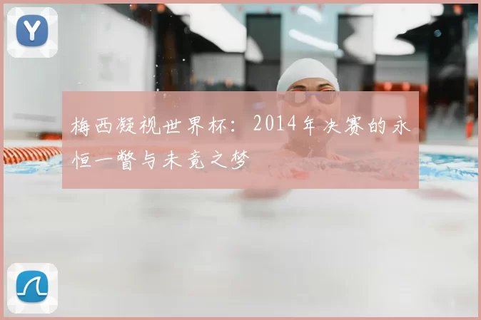 梅西凝视世界杯:2014年决赛的永恒一瞥与未竟之梦