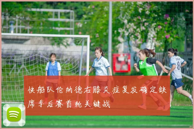 快船队伦纳德右膝炎症复发确定缺席季后赛首轮关键战