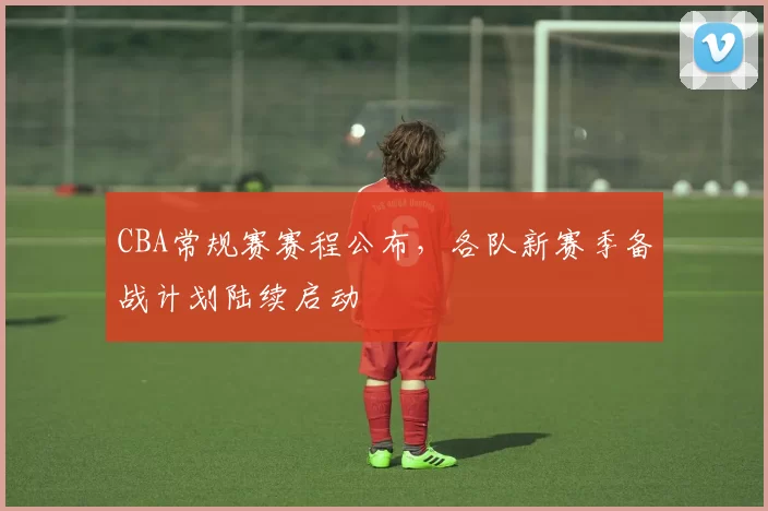 CBA常规赛赛程公布，各队新赛季备战计划陆续启动