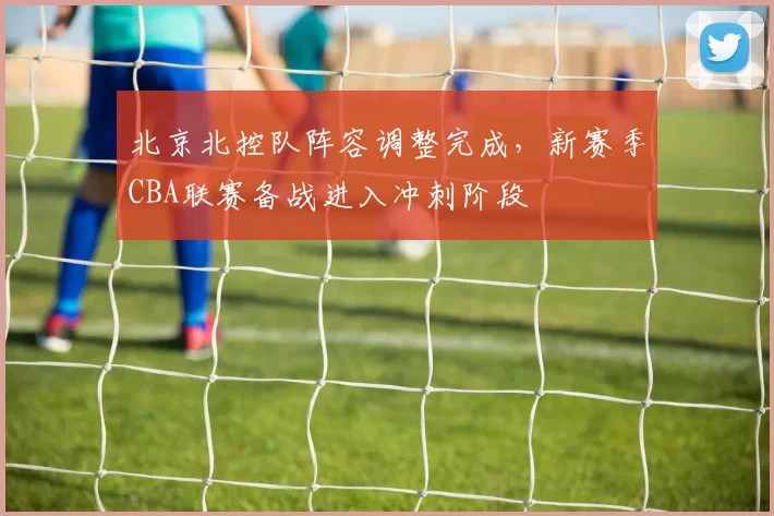 北京北控队阵容调整完成,新赛季CBA联赛备战进入冲刺阶段