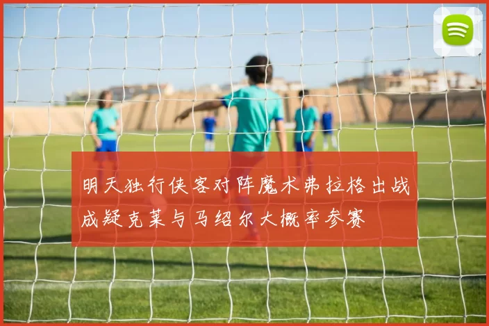 明天独行侠客对阵魔术弗拉格出战成疑克莱与马绍尔大概率参赛