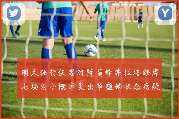 明天独行侠客对阵黄蜂弗拉格缺席七场或小概率复出华盛顿状态存疑