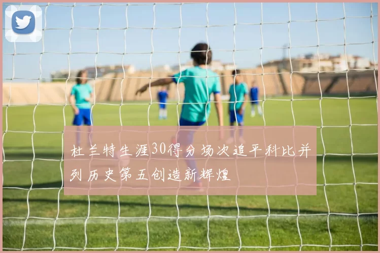 杜兰特生涯30得分场次追平科比并列历史第五创造新辉煌