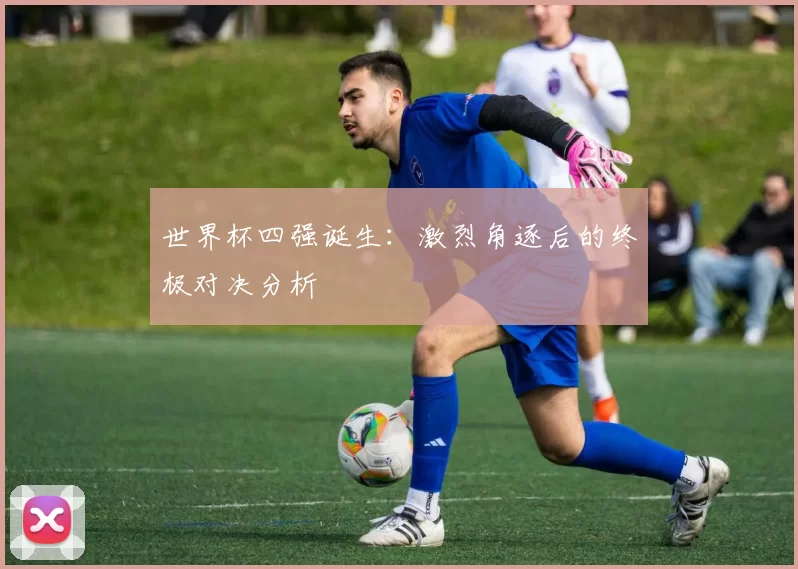 世界杯四强诞生:激烈角逐后的终极对决分析