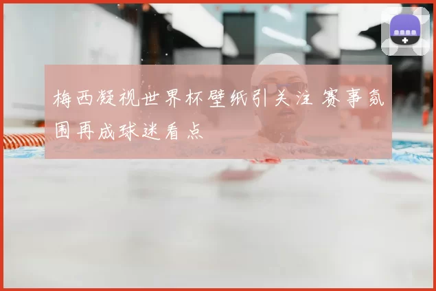 梅西凝视世界杯壁纸引关注 赛事氛围再成球迷看点