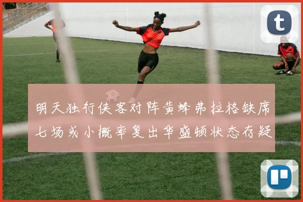 明天独行侠客对阵黄蜂弗拉格缺席七场或小概率复出华盛顿状态存疑