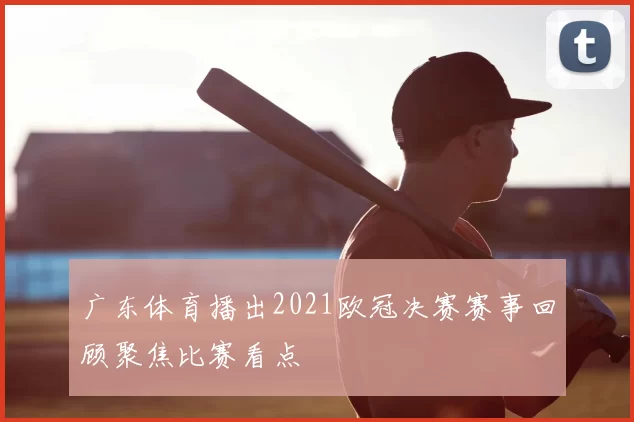 广东体育播出2021欧冠决赛赛事回顾聚焦比赛看点