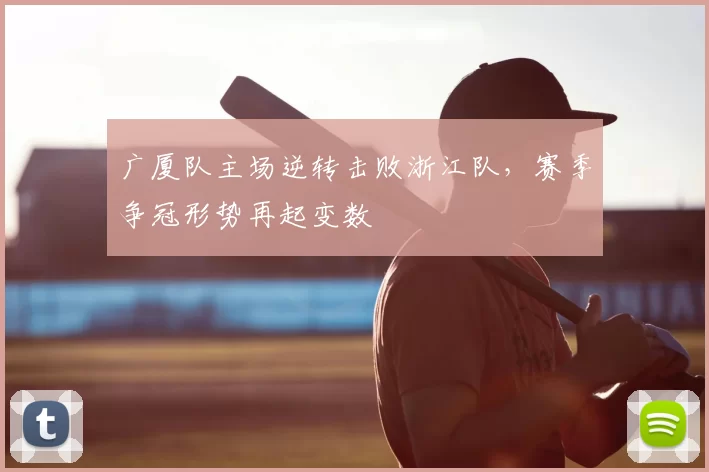 广厦队主场逆转击败浙江队,赛季争冠形势再起变数
