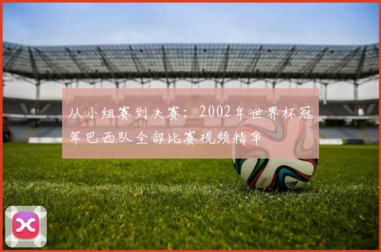 从小组赛到决赛：2002年世界杯冠军巴西队全部比赛视频精华