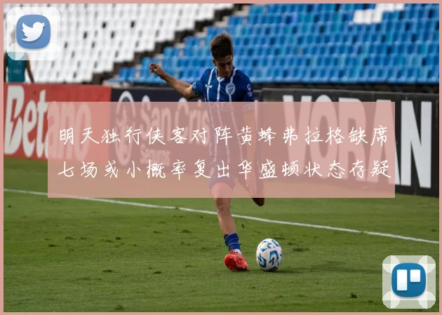 明天独行侠客对阵黄蜂弗拉格缺席七场或小概率复出华盛顿状态存疑
