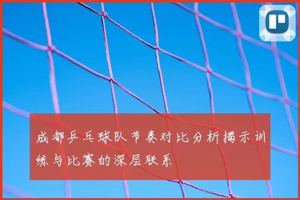 成都乒乓球队节奏对比分析揭示训练与比赛的深层联系