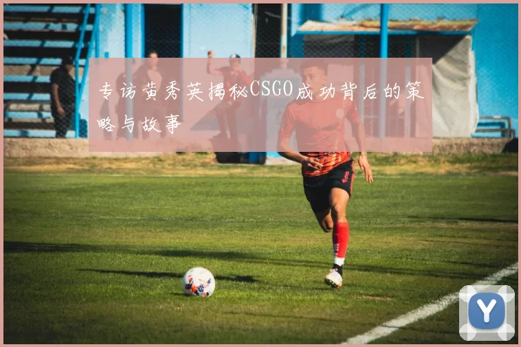 专访黄秀英揭秘CSGO成功背后的策略与故事