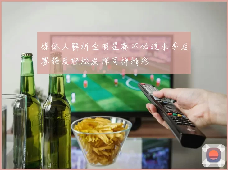 媒体人解析全明星赛不必追求季后赛强度轻松发挥同样精彩