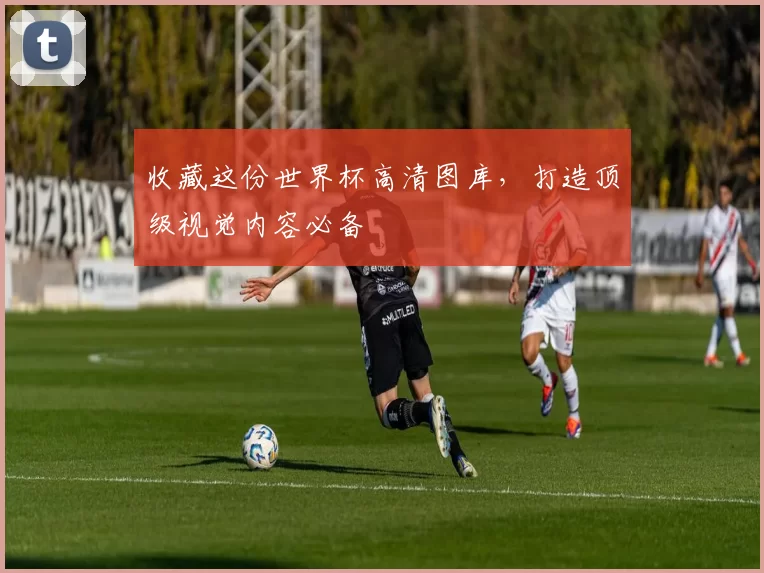 收藏这份世界杯高清图库，打造顶级视觉内容必备
