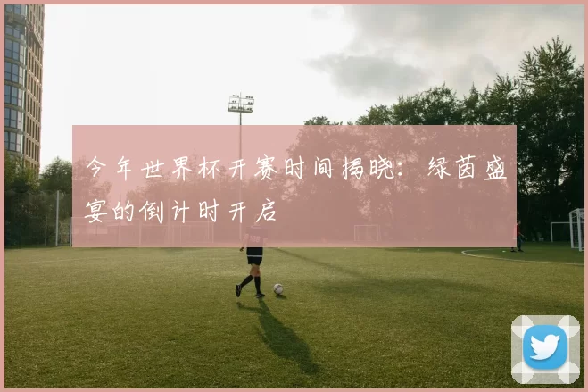 今年世界杯开赛时间揭晓:绿茵盛宴的倒计时开启