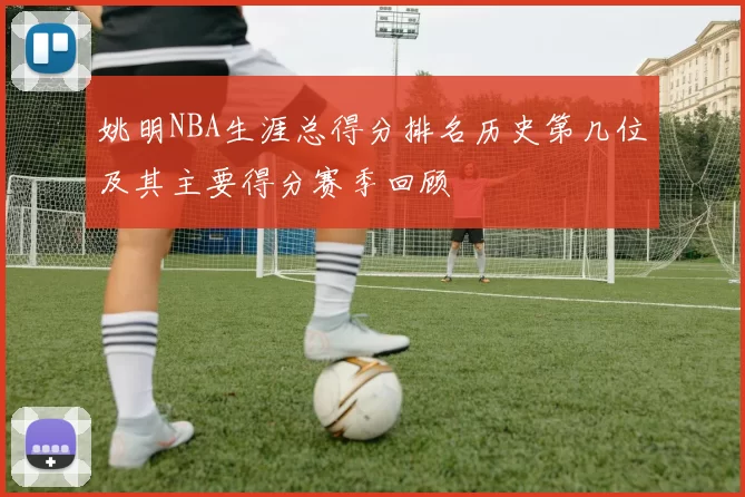 姚明NBA生涯总得分排名历史第几位及其主要得分赛季回顾