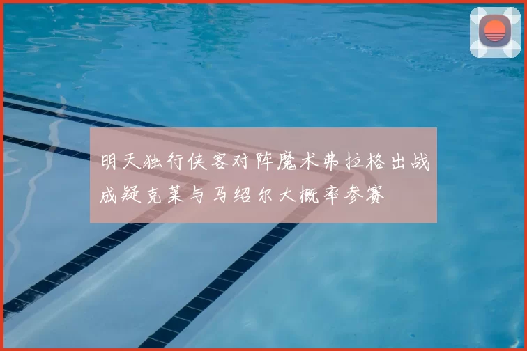 明天独行侠客对阵魔术弗拉格出战成疑克莱与马绍尔大概率参赛