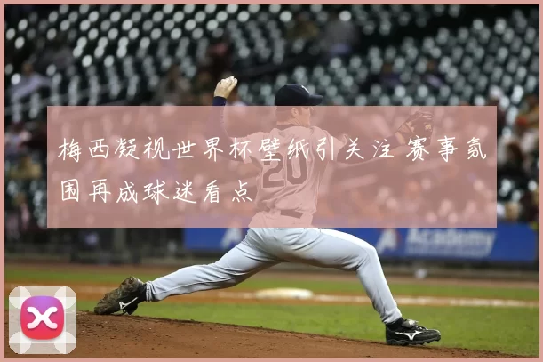 梅西凝视世界杯壁纸引关注 赛事氛围再成球迷看点