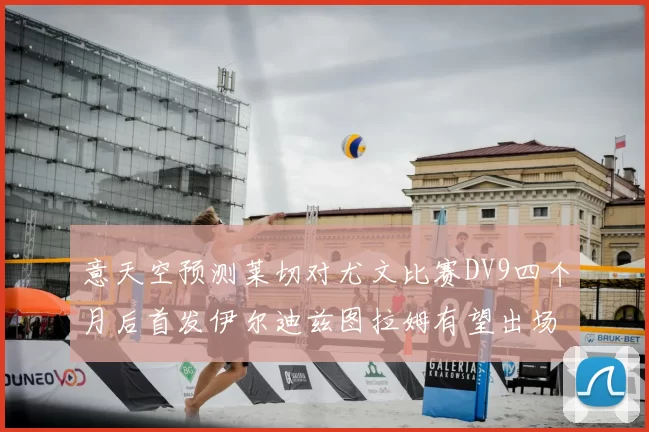 意天空预测莱切对尤文比赛DV9四个月后首发伊尔迪兹图拉姆有望出场