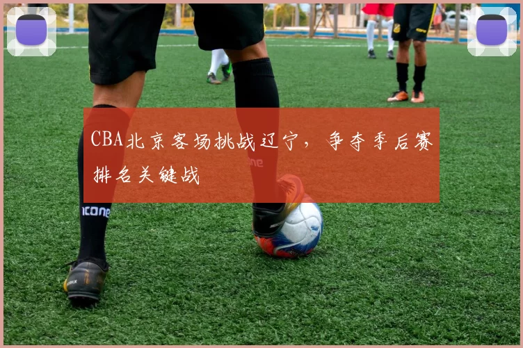 CBA北京客场挑战辽宁，争夺季后赛排名关键战