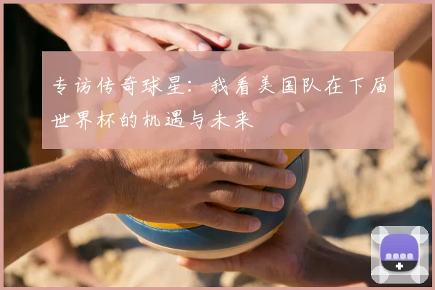 专访传奇球星：我看美国队在下届世界杯的机遇与未来