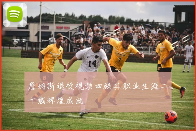 詹姆斯退役视频回顾其职业生涯二十载辉煌成就