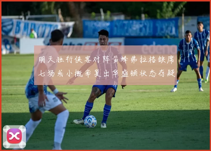 明天独行侠客对阵黄蜂弗拉格缺席七场或小概率复出华盛顿状态存疑