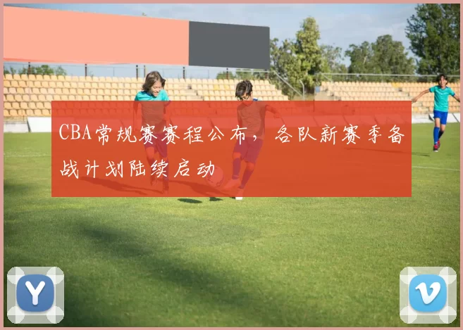 CBA常规赛赛程公布，各队新赛季备战计划陆续启动