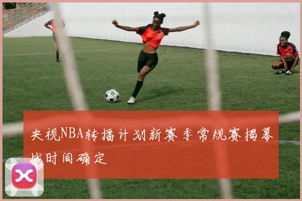 央视NBA转播计划新赛季常规赛揭幕战时间确定