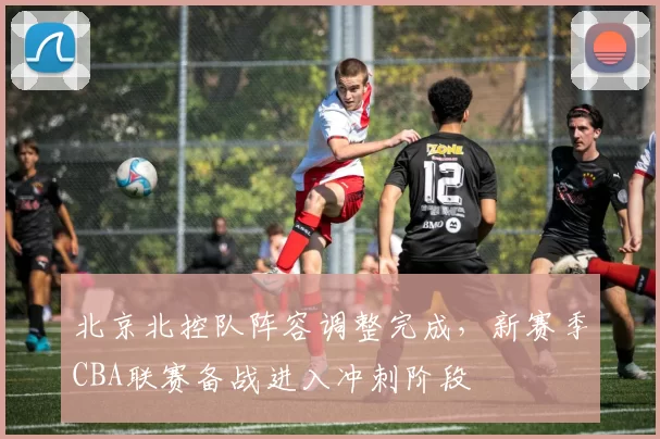 北京北控队阵容调整完成,新赛季CBA联赛备战进入冲刺阶段