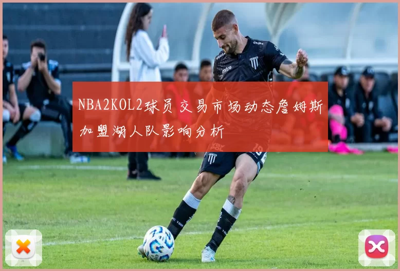 NBA2KOL2球员交易市场动态詹姆斯加盟湖人队影响分析