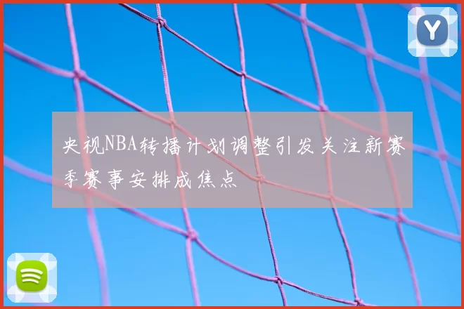 央视NBA转播计划调整引发关注新赛季赛事安排成焦点