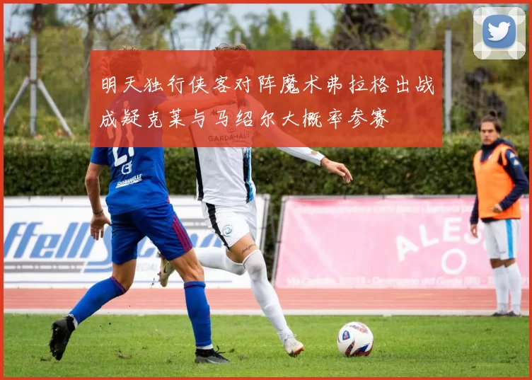 明天独行侠客对阵魔术弗拉格出战成疑克莱与马绍尔大概率参赛