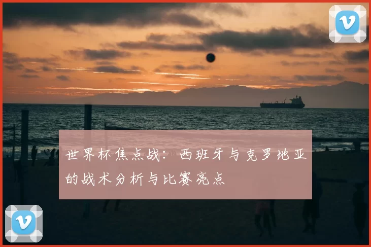 世界杯焦点战:西班牙与克罗地亚的战术分析与比赛亮点