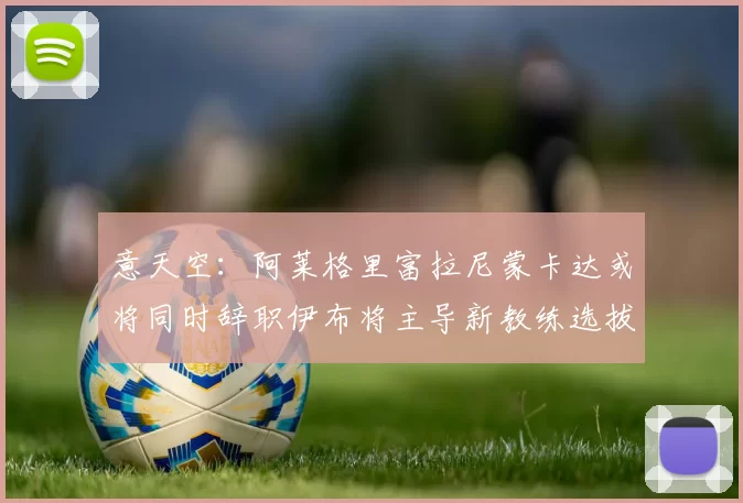 意天空:阿莱格里富拉尼蒙卡达或将同时辞职伊布将主导新教练选拔工作