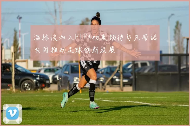 温格谈加入FIFA初衷期待与凡蒂诺共同推动足球创新发展