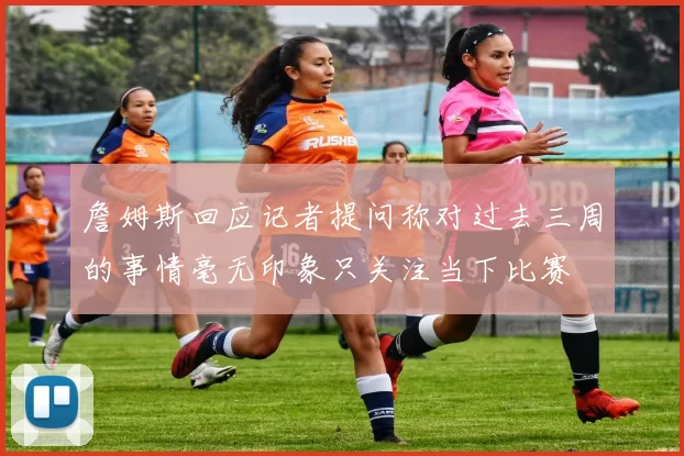 詹姆斯回应记者提问称对过去三周的事情毫无印象只关注当下比赛