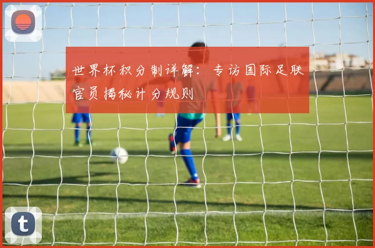 世界杯积分制详解:专访国际足联官员揭秘计分规则