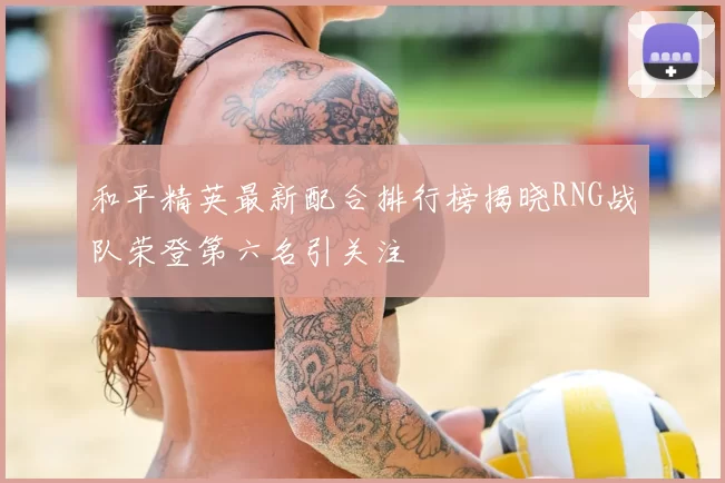 和平精英最新配合排行榜揭晓RNG战队荣登第六名引关注