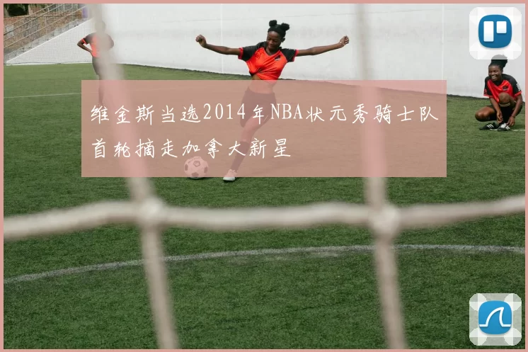 维金斯当选2014年NBA状元秀骑士队首轮摘走加拿大新星