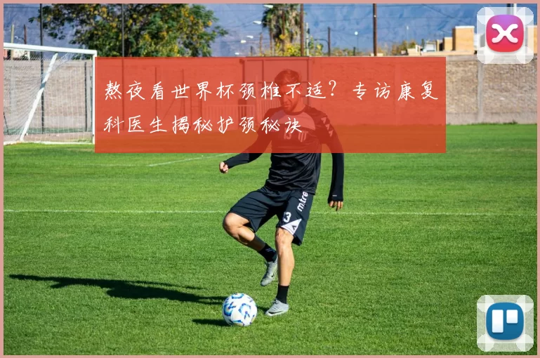 熬夜看世界杯颈椎不适?专访康复科医生揭秘护颈秘诀