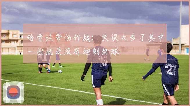 哈登谈带伤作战：失误太多了其中一些就是没有控制好球