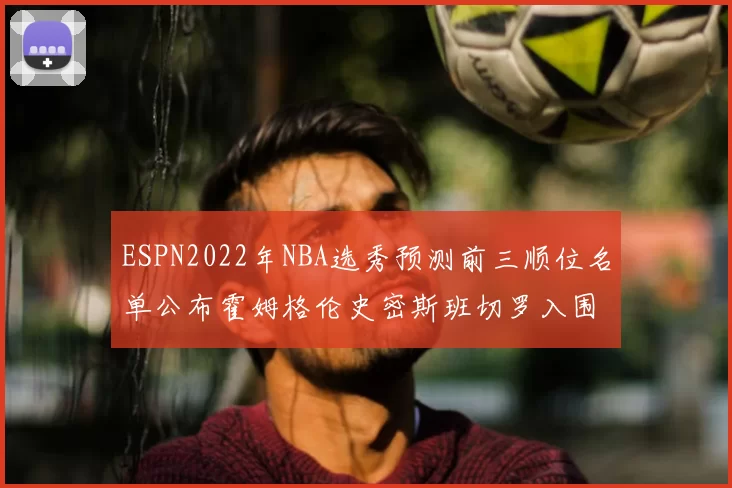 ESPN2022年NBA选秀预测前三顺位名单公布霍姆格伦史密斯班切罗入围