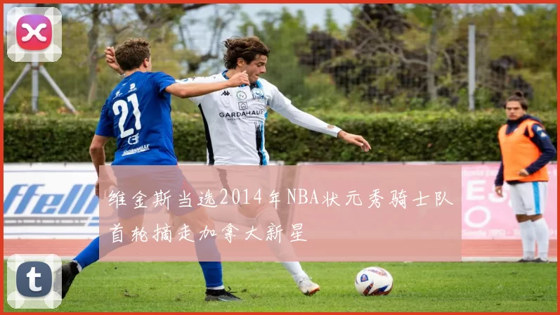 维金斯当选2014年NBA状元秀骑士队首轮摘走加拿大新星