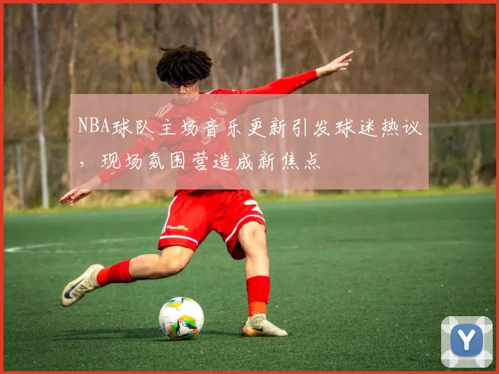 NBA球队主场音乐更新引发球迷热议，现场氛围营造成新焦点
