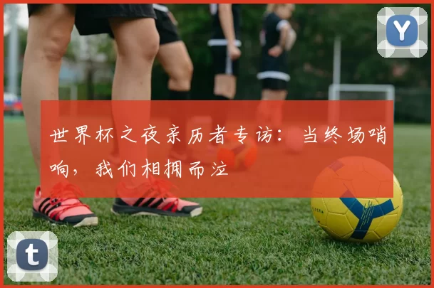 世界杯之夜亲历者专访:当终场哨响,我们相拥而泣