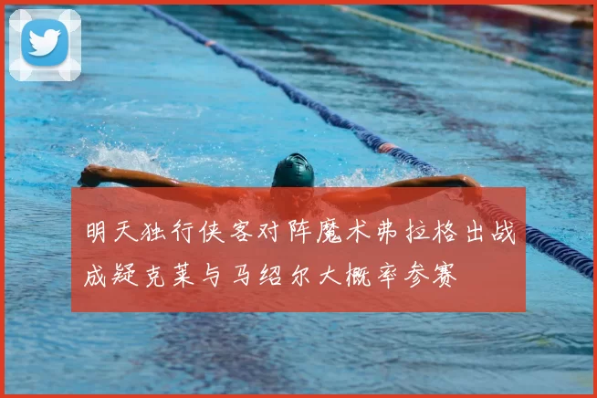 明天独行侠客对阵魔术弗拉格出战成疑克莱与马绍尔大概率参赛