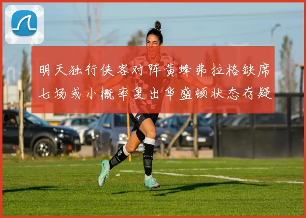 明天独行侠客对阵黄蜂弗拉格缺席七场或小概率复出华盛顿状态存疑